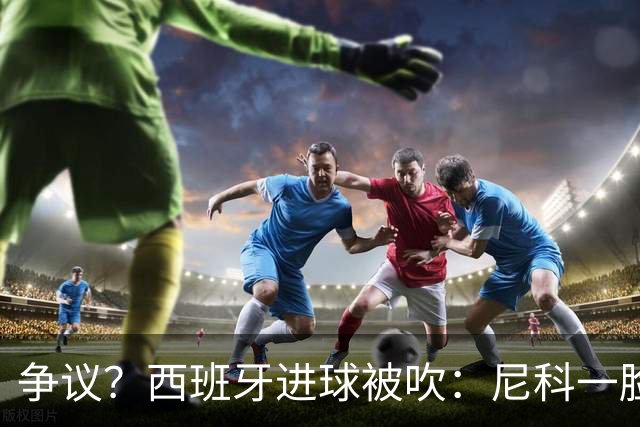 争议？西班牙进球被吹：尼科一脸疑惑 FIFA：看起来禁区里先犯规了