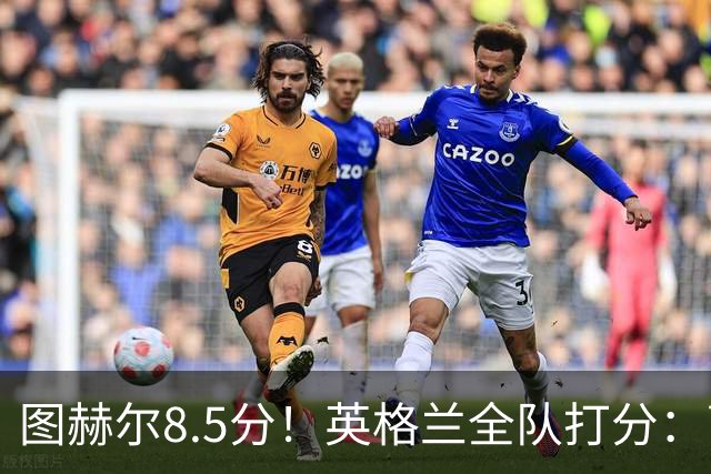 图赫尔8.5分！英格兰全队打分：萨卡+赖斯排前二，1将刚及格