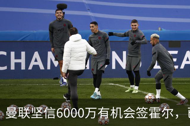 曼联坚信6000万有机会签霍尔，已接洽纽卡！一替代候选仅需1400万