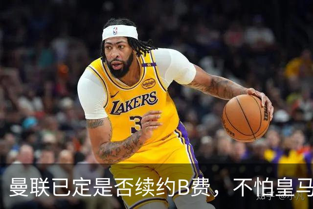 曼联已定是否续约B费，不怕皇马挖角！大英卡洛斯到合同年明夏恐离队