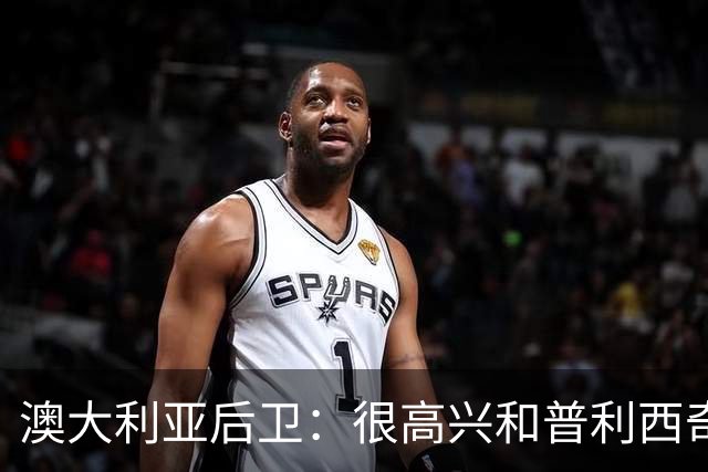 澳大利亚后卫：很高兴和普利西奇较量，我们会尽最大努力争取胜利