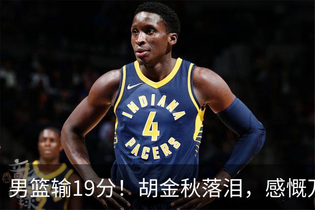 男篮输19分！胡金秋落泪，感慨万千