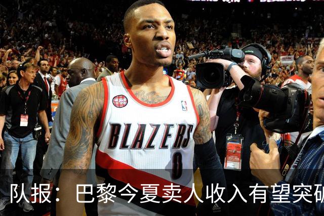 队报：巴黎今夏卖人收入有望突破纪录，甚至可能超过3亿欧元