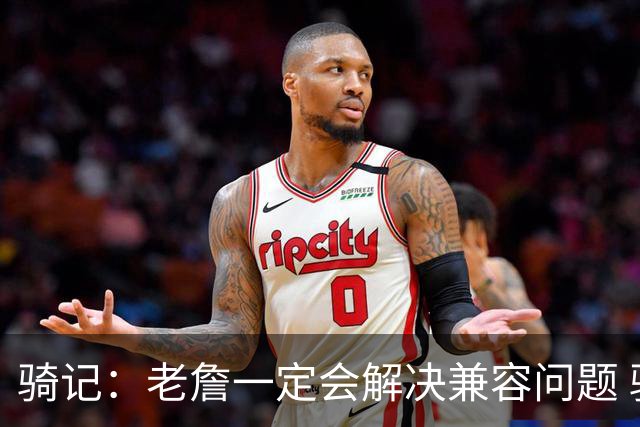 骑记：老詹一定会解决兼容问题 骑士或许交易阿伦换回更适配拼图