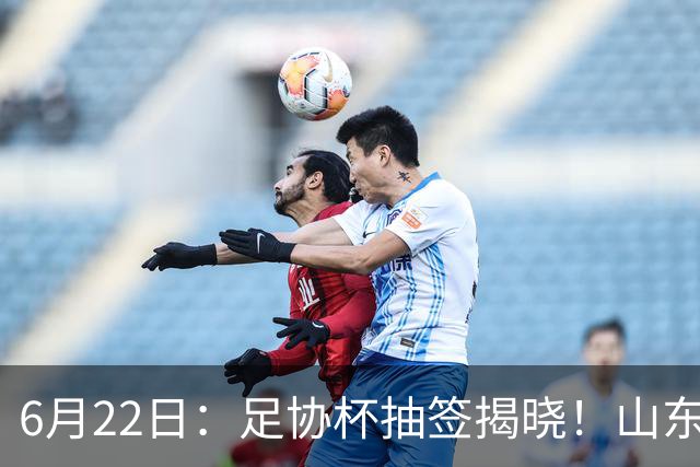 6月22日：足协杯抽签揭晓！山东泰山能否靠“神签”避开海港申花，逆袭卫冕？