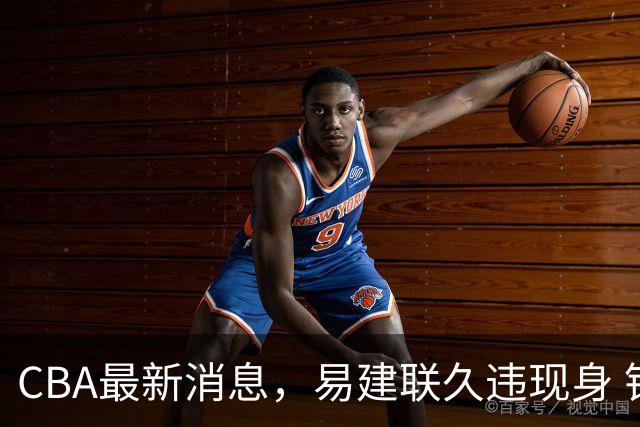 CBA最新消息，易建联久违现身 钟诚加盟贵州猛龙 吉林有望签孙思尧